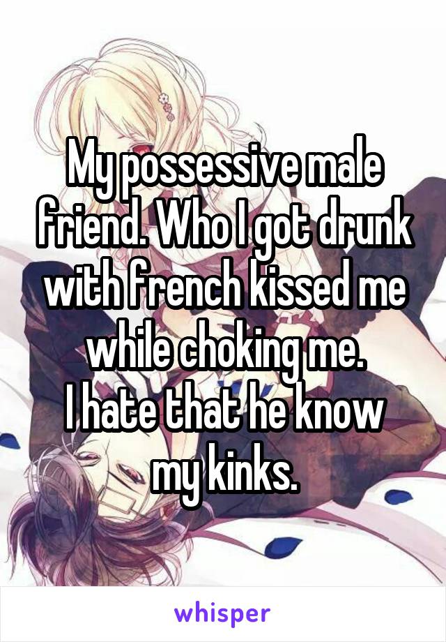 My possessive male friend. Who I got drunk with french kissed me while choking me.
I hate that he know my kinks.