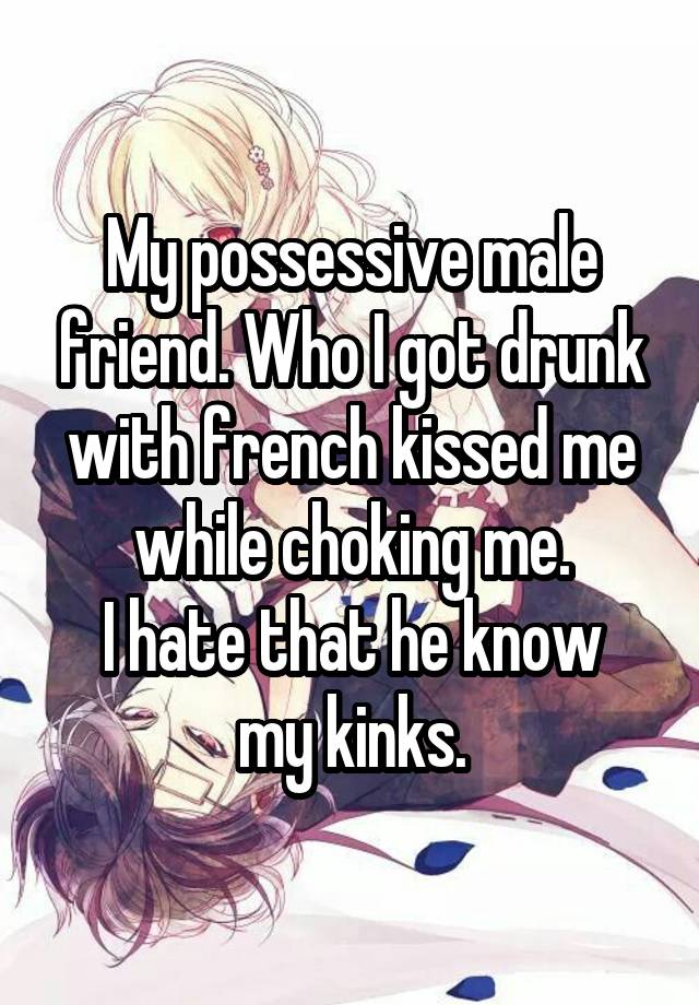 My possessive male friend. Who I got drunk with french kissed me while choking me.
I hate that he know my kinks.