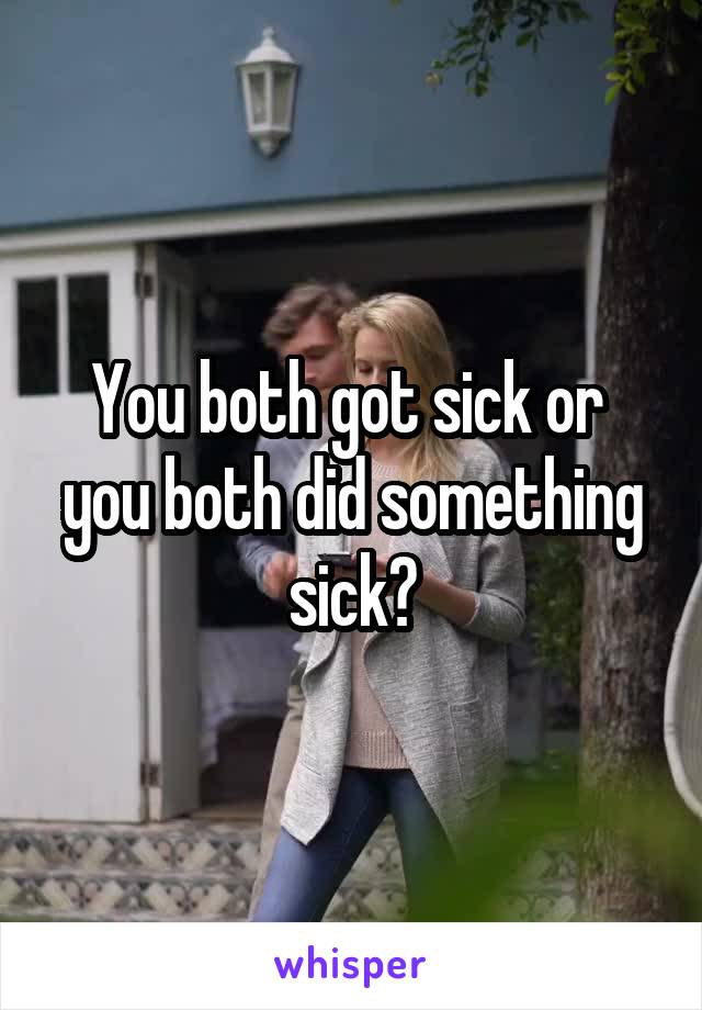 You both got sick or 
you both did something sick?