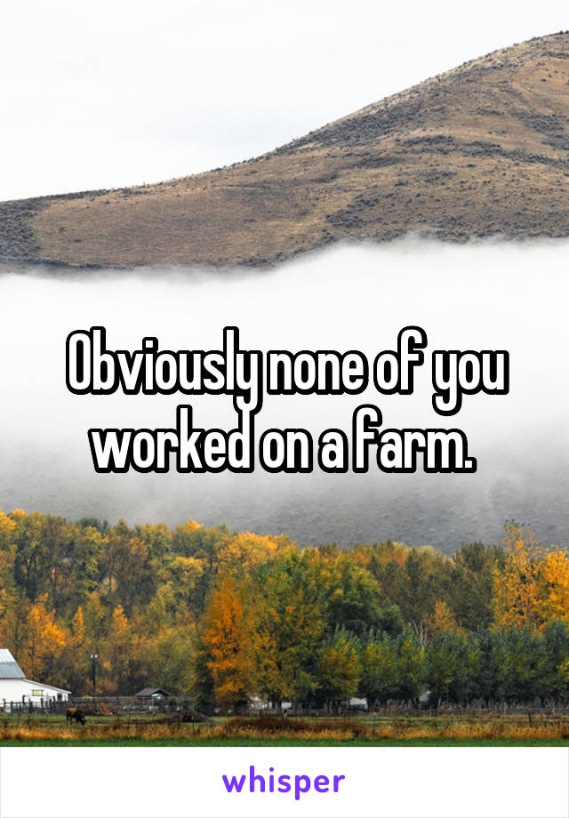 Obviously none of you worked on a farm. 