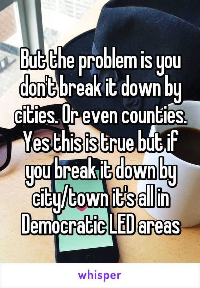 But the problem is you don't break it down by cities. Or even counties. Yes this is true but if you break it down by city/town it's all in Democratic LED areas