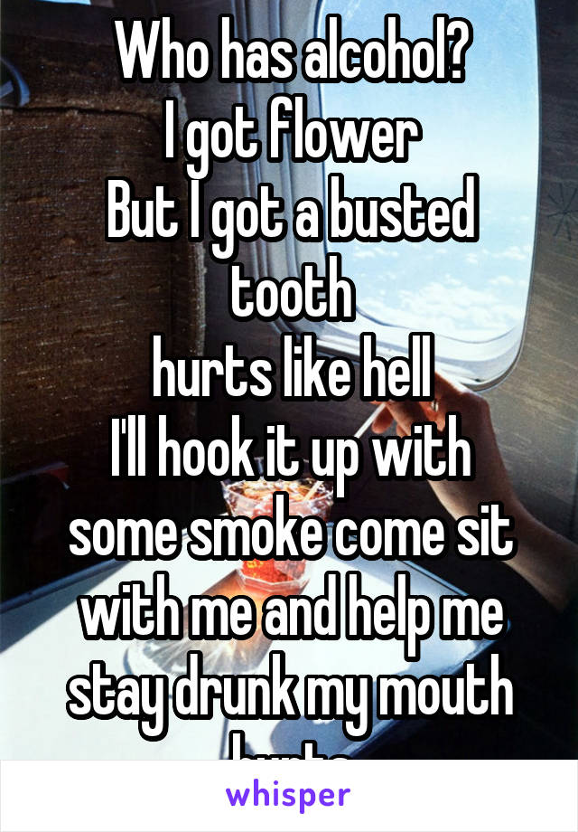 Who has alcohol?
I got flower
But I got a busted tooth
hurts like hell
I'll hook it up with some smoke come sit with me and help me stay drunk my mouth hurts