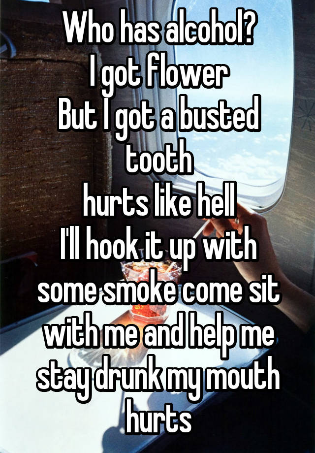 Who has alcohol?
I got flower
But I got a busted tooth
hurts like hell
I'll hook it up with some smoke come sit with me and help me stay drunk my mouth hurts