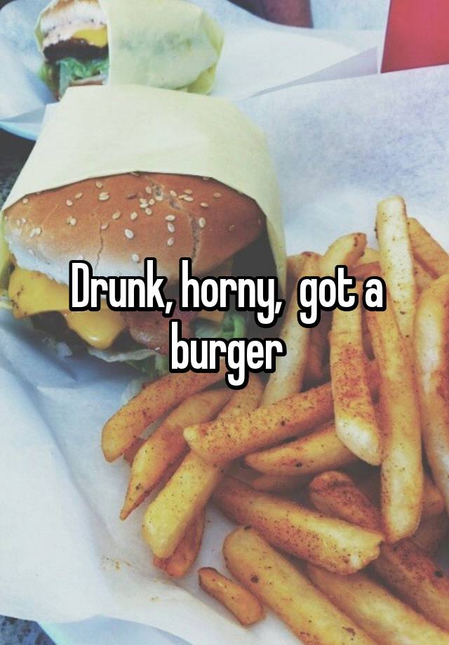 Drunk, horny,  got a burger