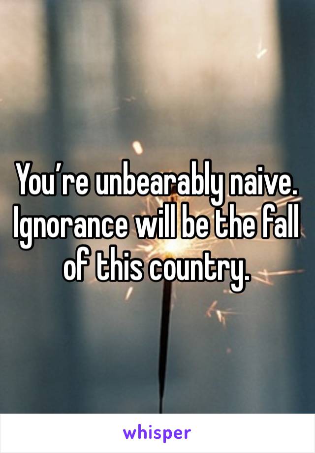 You’re unbearably naive. Ignorance will be the fall of this country. 