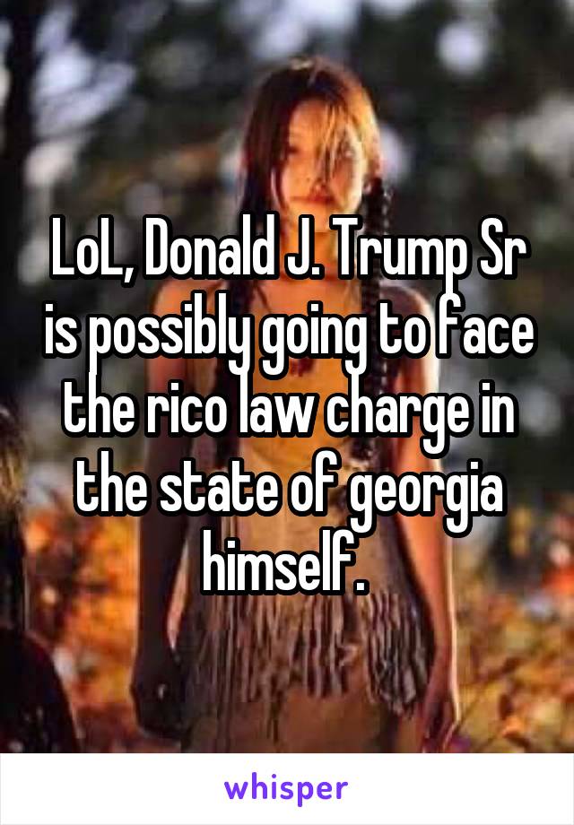 LoL, Donald J. Trump Sr is possibly going to face the rico law charge in the state of georgia himself. 