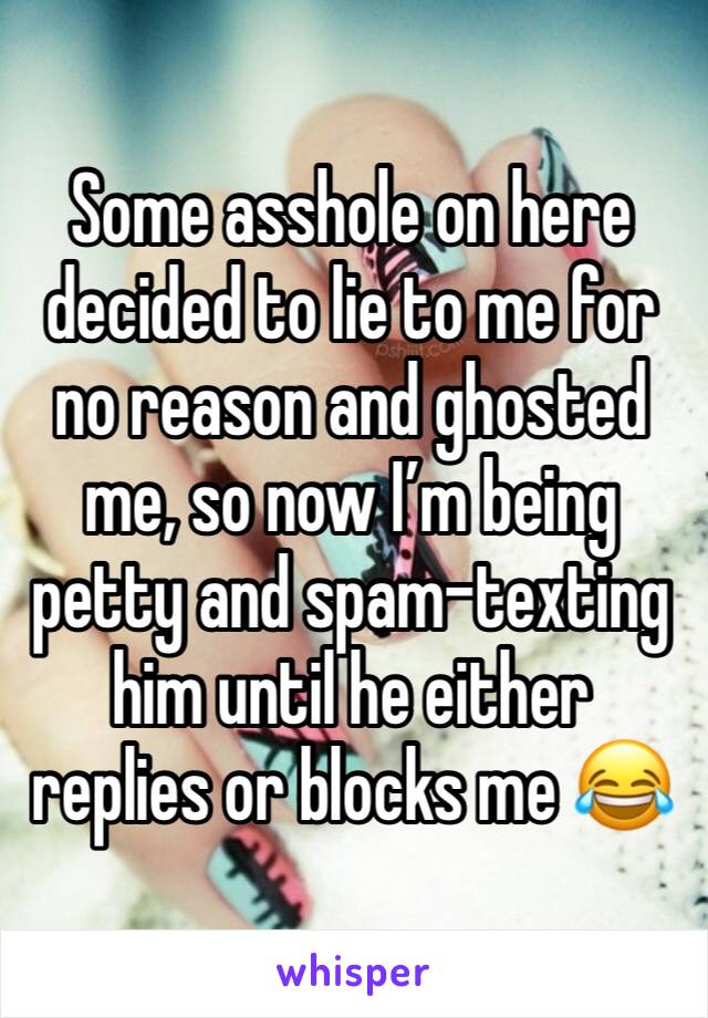 Some asshole on here decided to lie to me for no reason and ghosted me, so now I’m being petty and spam-texting him until he either replies or blocks me 😂