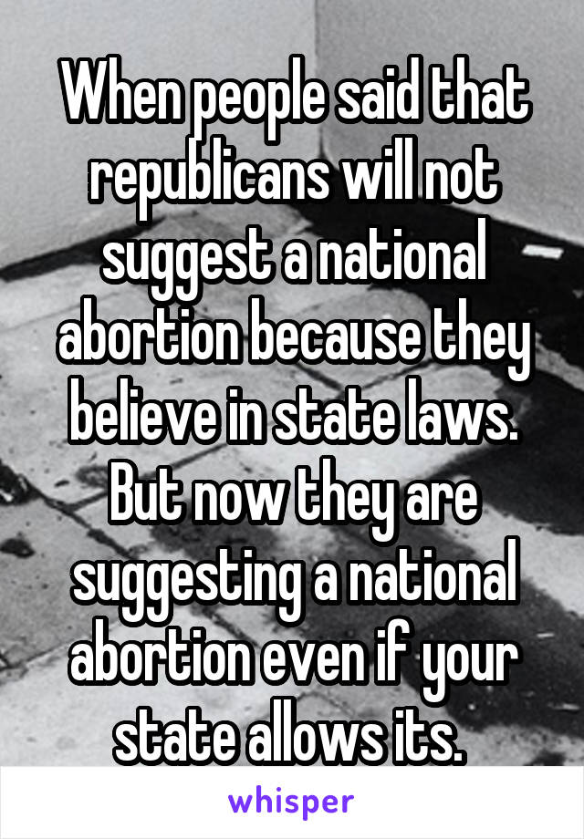 When people said that republicans will not suggest a national abortion because they believe in state laws. But now they are suggesting a national abortion even if your state allows its. 