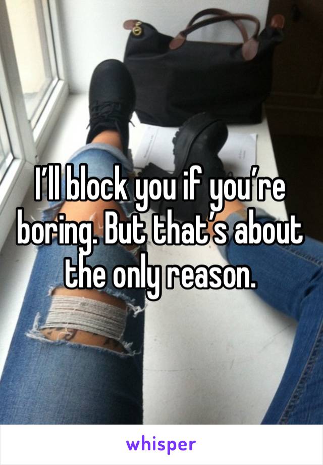 I’ll block you if you’re boring. But that’s about the only reason. 