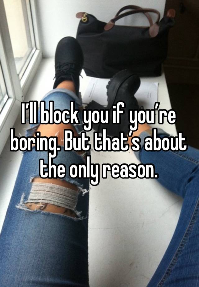 I’ll block you if you’re boring. But that’s about the only reason. 