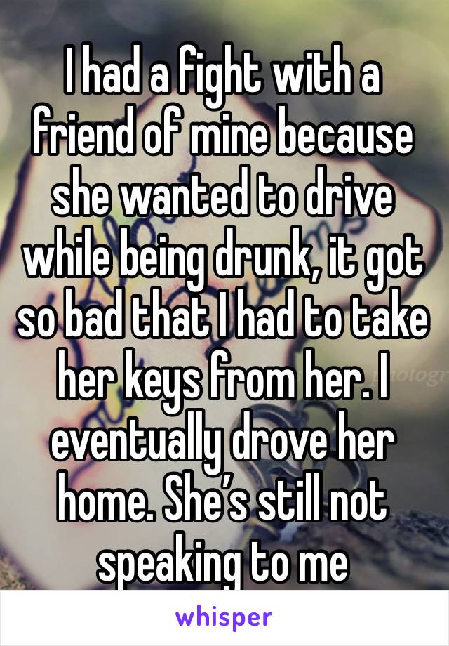 I had a fight with a friend of mine because she wanted to drive while being drunk, it got so bad that I had to take her keys from her. I eventually drove her home. She’s still not speaking to me 