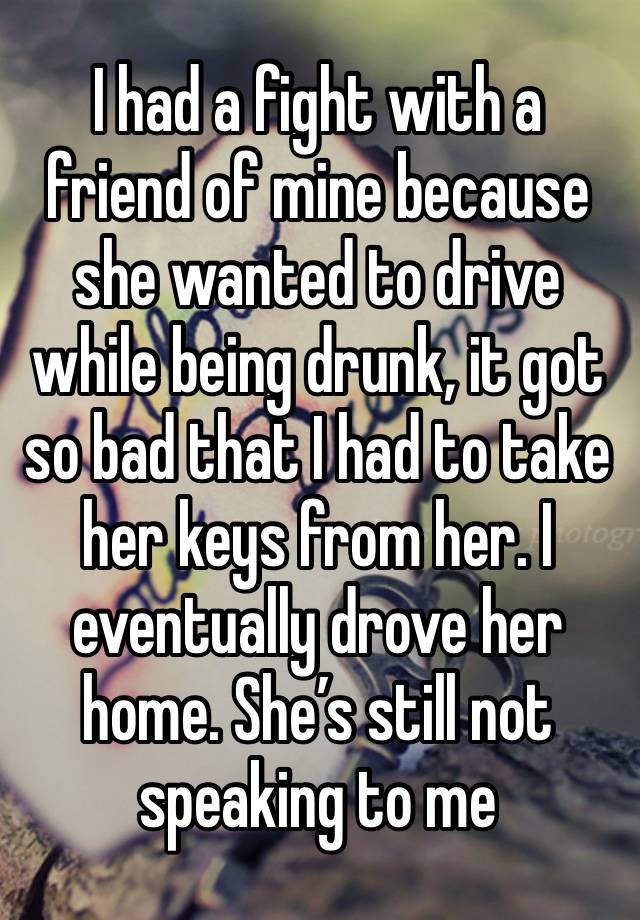 I had a fight with a friend of mine because she wanted to drive while being drunk, it got so bad that I had to take her keys from her. I eventually drove her home. She’s still not speaking to me 