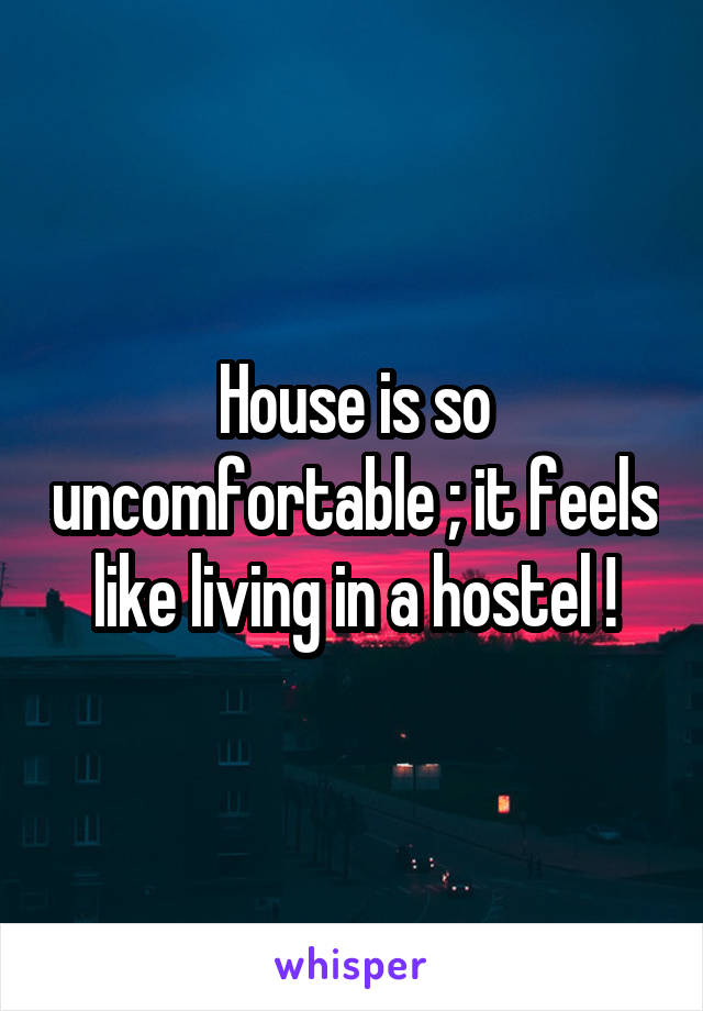 House is so uncomfortable ; it feels like living in a hostel !