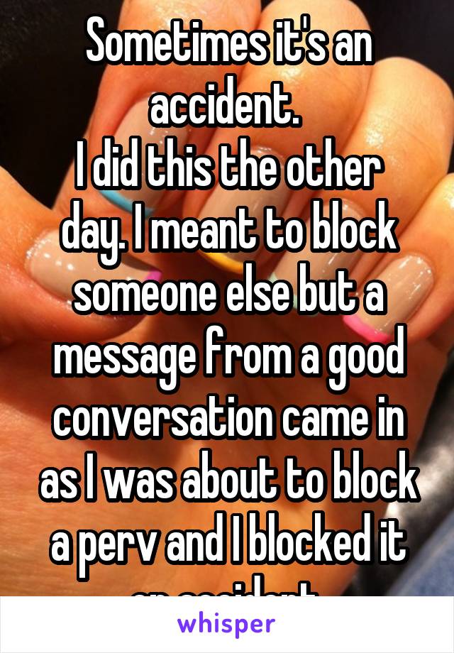 Sometimes it's an accident. 
I did this the other day. I meant to block someone else but a message from a good conversation came in as I was about to block a perv and I blocked it on accident 