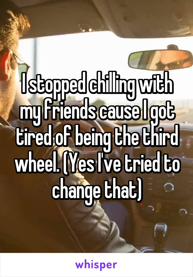 I stopped chilling with my friends cause I got tired of being the third wheel. (Yes I've tried to change that)