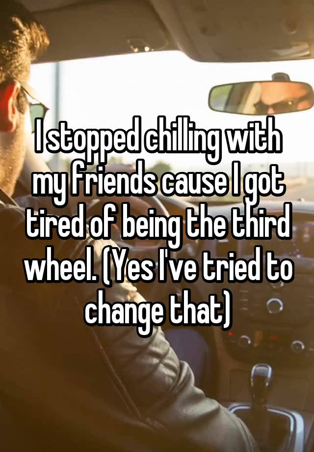 I stopped chilling with my friends cause I got tired of being the third wheel. (Yes I've tried to change that)