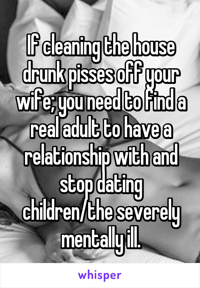 If cleaning the house drunk pisses off your wife; you need to find a real adult to have a relationship with and stop dating children/the severely mentally ill.