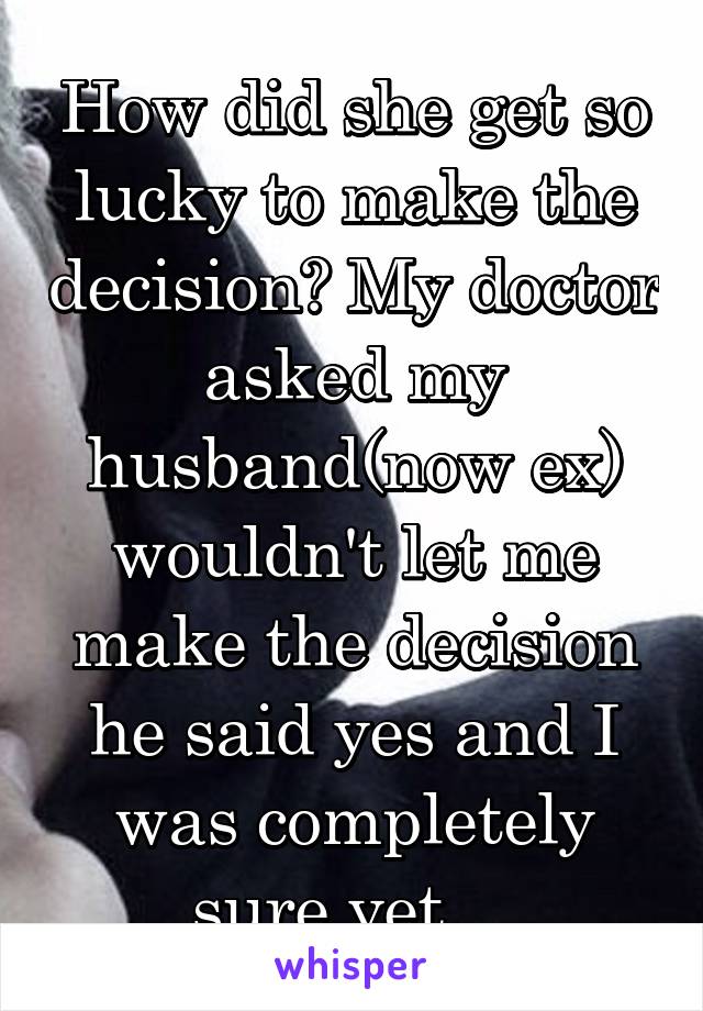 How did she get so lucky to make the decision? My doctor asked my husband(now ex) wouldn't let me make the decision he said yes and I was completely sure yet... 