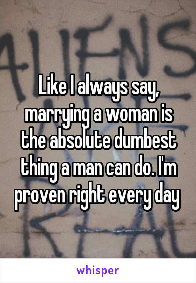 Like I always say, marrying a woman is the absolute dumbest thing a man can do. I'm proven right every day 