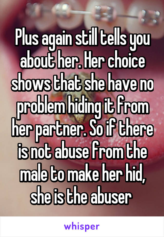 Plus again still tells you about her. Her choice shows that she have no problem hiding it from her partner. So if there is not abuse from the male to make her hid, she is the abuser 