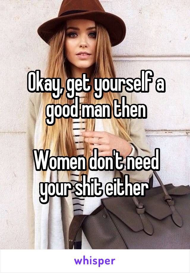 Okay, get yourself a good man then

Women don't need your shit either 