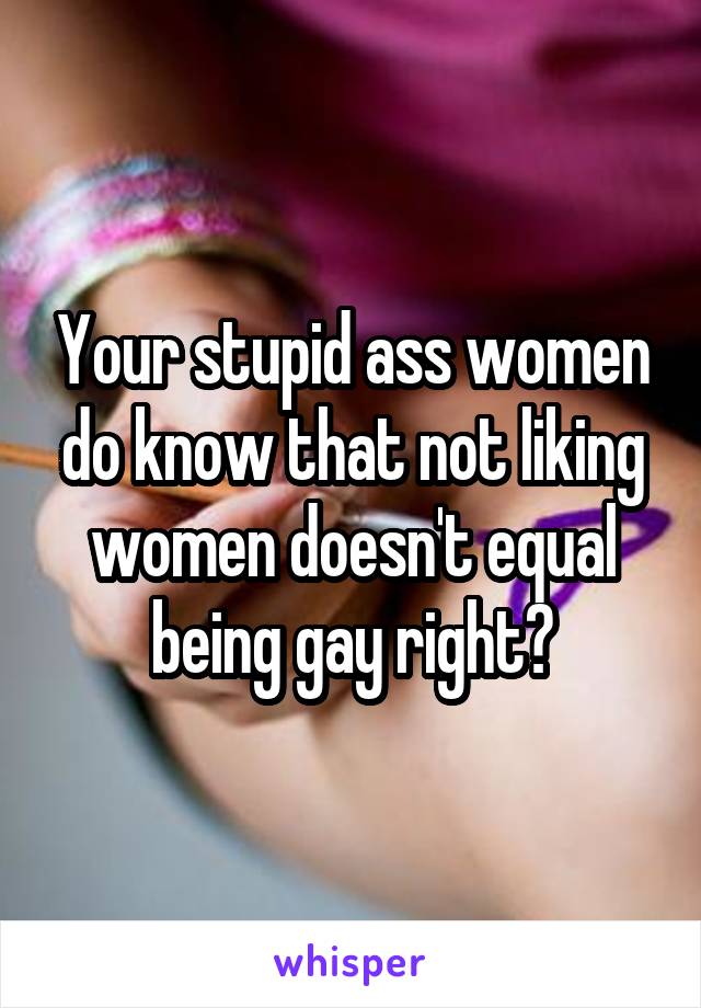 Your stupid ass women do know that not liking women doesn't equal being gay right?