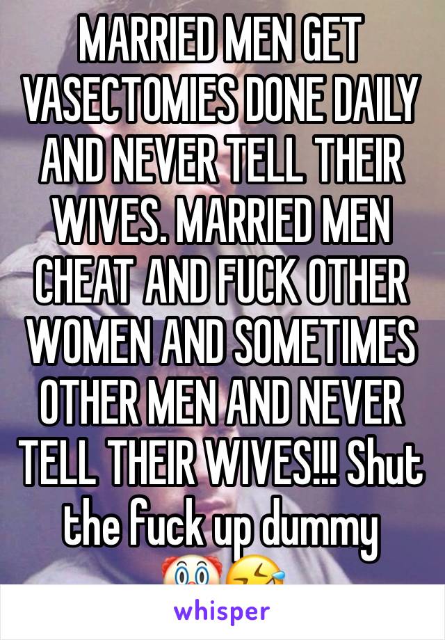 MARRIED MEN GET VASECTOMIES DONE DAILY AND NEVER TELL THEIR WIVES. MARRIED MEN CHEAT AND FUCK OTHER WOMEN AND SOMETIMES OTHER MEN AND NEVER TELL THEIR WIVES!!! Shut the fuck up dummy 
🤡🤣