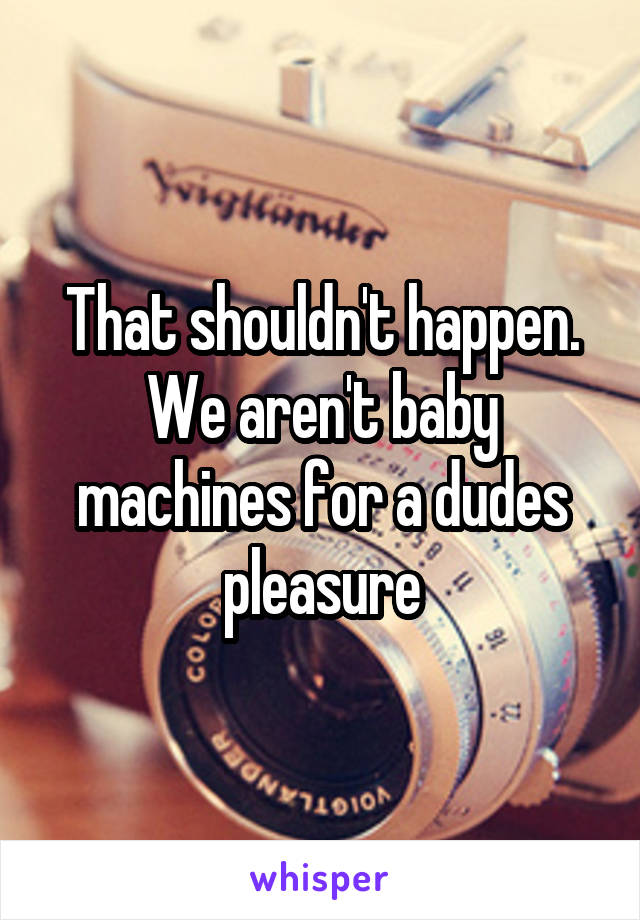 That shouldn't happen. We aren't baby machines for a dudes pleasure