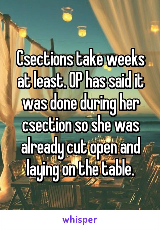 Csections take weeks at least. OP has said it was done during her csection so she was already cut open and laying on the table.