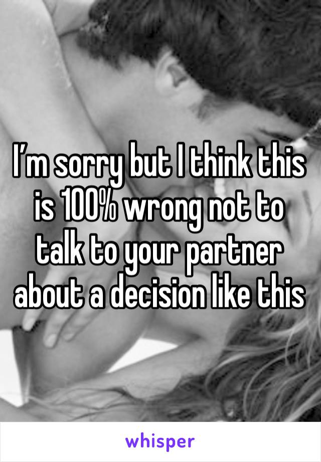 I’m sorry but I think this is 100% wrong not to talk to your partner about a decision like this 