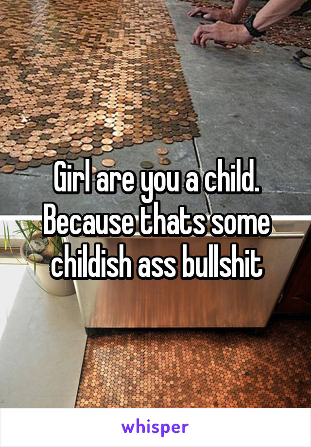 Girl are you a child. Because thats some childish ass bullshit