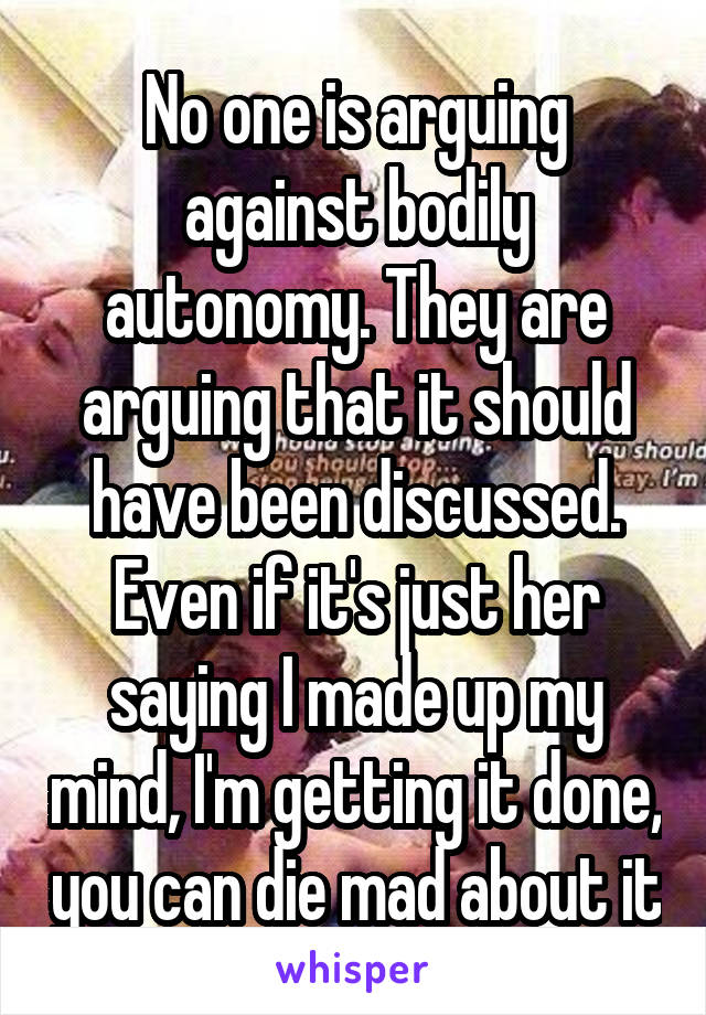 No one is arguing against bodily autonomy. They are arguing that it should have been discussed. Even if it's just her saying I made up my mind, I'm getting it done, you can die mad about it