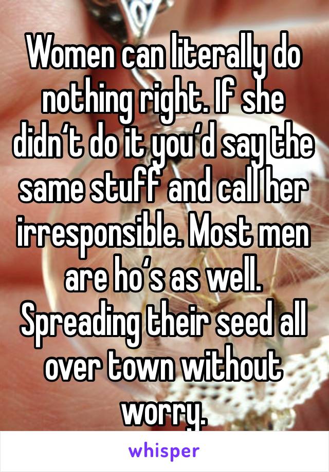 Women can literally do nothing right. If she didn‘t do it you‘d say the same stuff and call her irresponsible. Most men are ho‘s as well. Spreading their seed all over town without worry. 