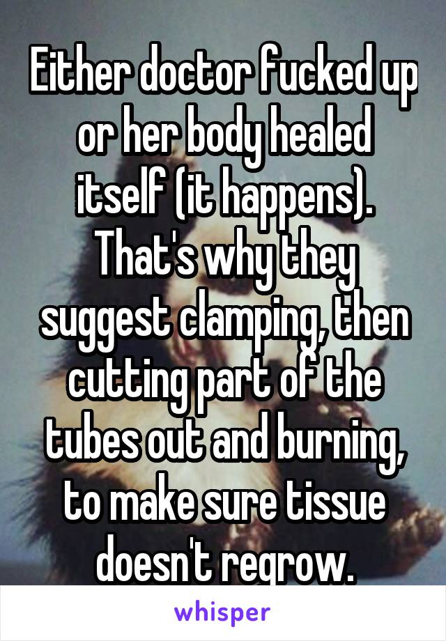 Either doctor fucked up or her body healed itself (it happens). That's why they suggest clamping, then cutting part of the tubes out and burning, to make sure tissue doesn't regrow.