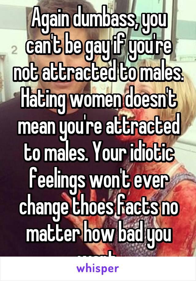 Again dumbass, you can't be gay if you're not attracted to males. Hating women doesn't mean you're attracted to males. Your idiotic feelings won't ever change thoes facts no matter how bad you want 