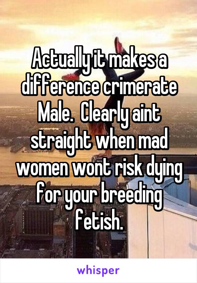 Actually it makes a difference crimerate Male.  Clearly aint straight when mad women wont risk dying for your breeding fetish.