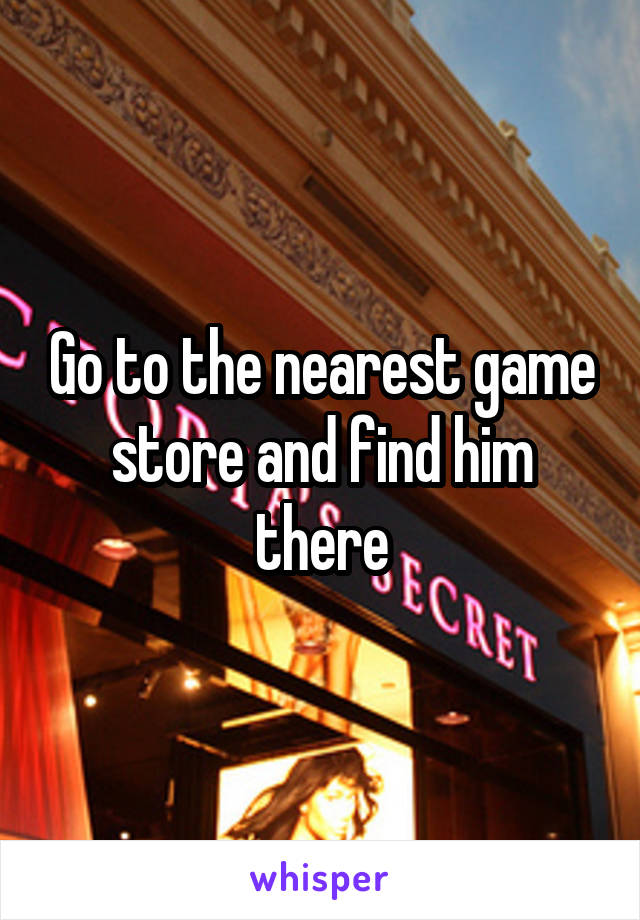 Go to the nearest game store and find him there