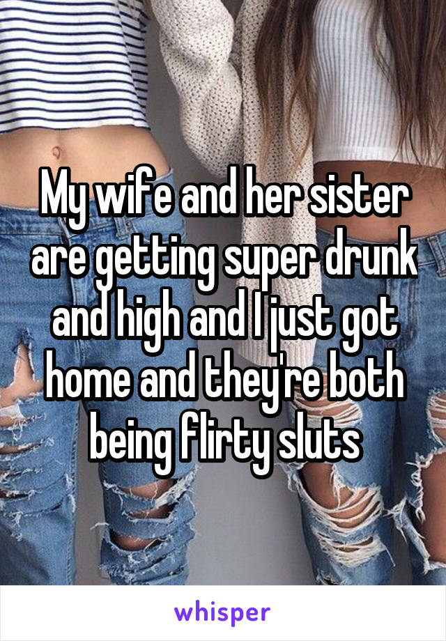 My wife and her sister are getting super drunk and high and I just got home and they're both being flirty sluts