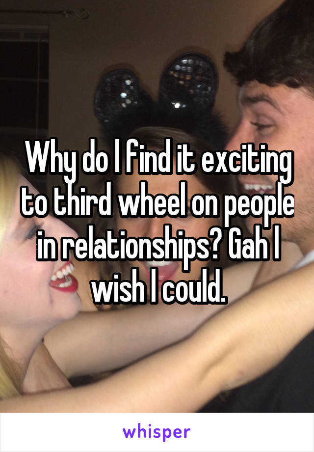 Why do l find it exciting to third wheel on people in relationships? Gah l wish l could.