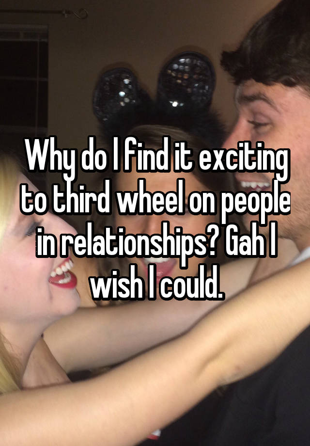 Why do l find it exciting to third wheel on people in relationships? Gah l wish l could.