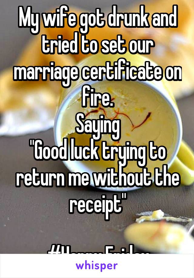 My wife got drunk and tried to set our marriage certificate on fire.
Saying
"Good luck trying to return me without the receipt"

#Happy Friday