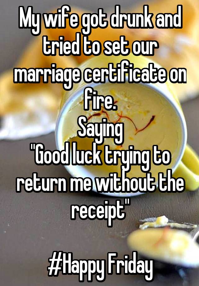 My wife got drunk and tried to set our marriage certificate on fire.
Saying
"Good luck trying to return me without the receipt"

#Happy Friday