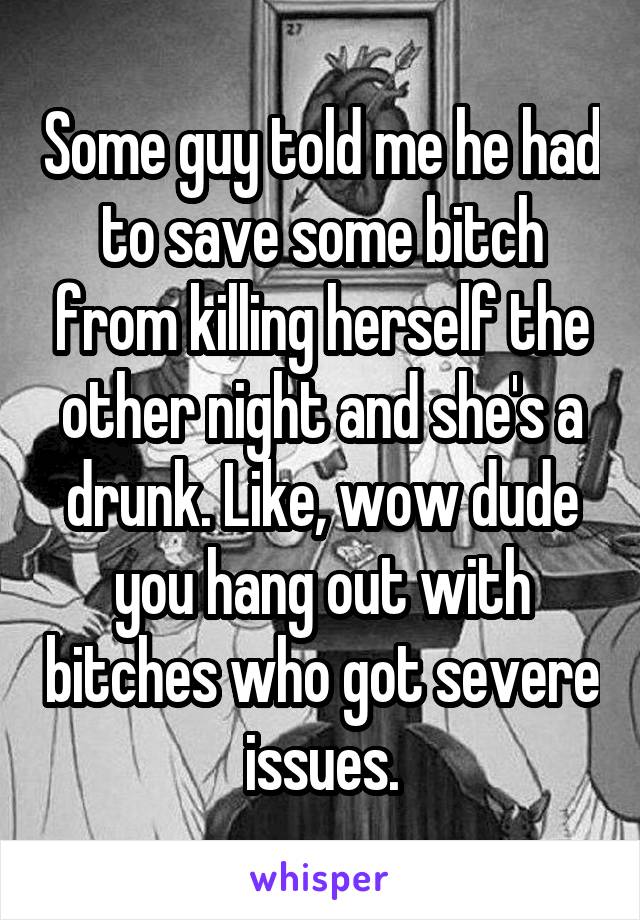 Some guy told me he had to save some bitch from killing herself the other night and she's a drunk. Like, wow dude you hang out with bitches who got severe issues.