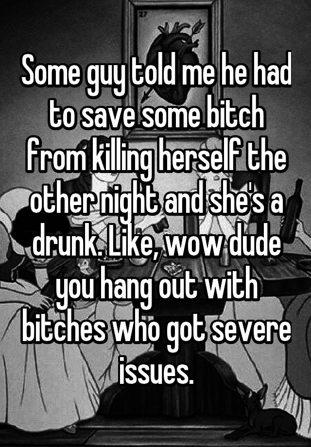 Some guy told me he had to save some bitch from killing herself the other night and she's a drunk. Like, wow dude you hang out with bitches who got severe issues.