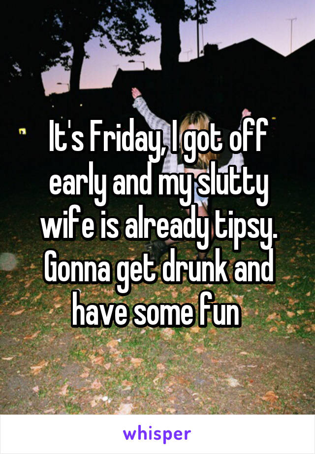 It's Friday, I got off early and my slutty wife is already tipsy. Gonna get drunk and have some fun 