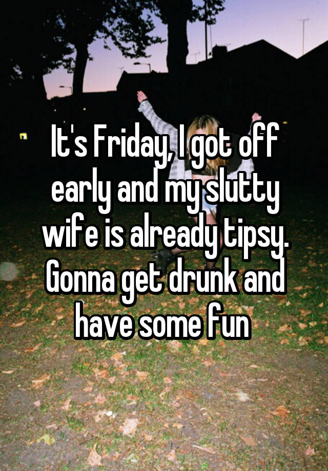 It's Friday, I got off early and my slutty wife is already tipsy. Gonna get drunk and have some fun 