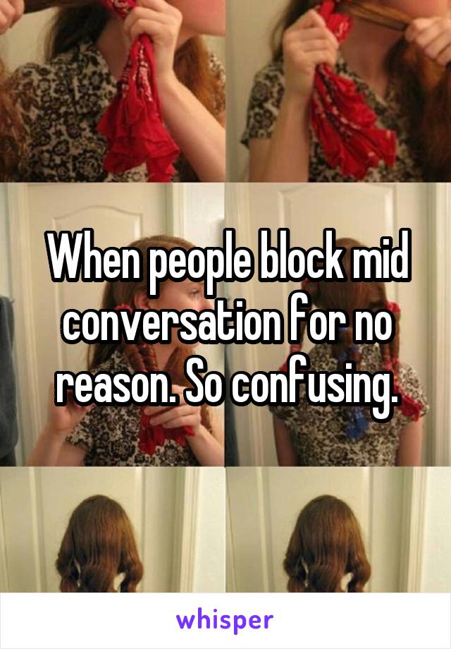 When people block mid conversation for no reason. So confusing.