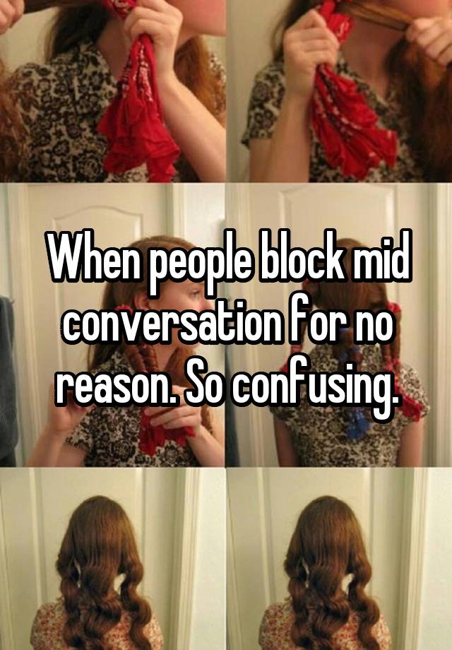 When people block mid conversation for no reason. So confusing.