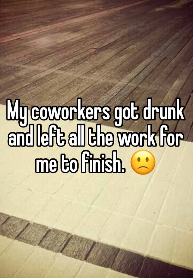 My coworkers got drunk and left all the work for me to finish. 🙁