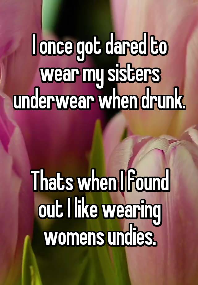 I once got dared to wear my sisters underwear when drunk. 

Thats when I found out I like wearing womens undies.